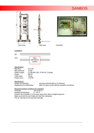 SANBOS




           Front view                          Side view                Controller


     Installation

     old

     new                            New
                                disinfection
                                  system


     Specification
     Max flow :            10 m3/h
     Max pressure :        10 bar
     Power supply :        2 x 88-264 VAC; 47-63 Hz, 2 phase
     Power :               600 W
     Total mass:            25 kg
     Power cons.:          <150 W

     Maintenance
     Check and cleaning                        annual recommended or on demand
     Replacement of electrodes                 after 4-5 years under defined operation conditions

     Required ambient conditions for operation
     Humidity :                   10% to 80 %
     Ambient temperature :        0 – 40 °C
     Position the controller in a dry area, away from direct sunlight exposure.
     Make sure that the vent holes are free from obstacles.
     The air vent has to be mounted vertically.




____________________________________________________________________________________________________________________
 