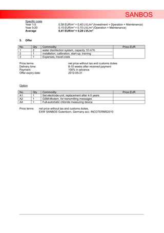 SANBOS
      Specific costs
      Year 1-5                      0,58 EUR/m³ = 0,40 LVL/m³ (Investment + Operation + Maintenance)
      Year 5-20                     0,15 EUR/m³ = 0,10 LVL/m³ (Operation + Maintenance)
      Average                       0,41 EUR/m³ = 0,28 LVL/m³


5.    Offer

No.           Qty      Commodity                                                                Price EUR
1             2        water disinfection system, capacity 10 m³/h
2             1        installation, calibration, start-up, training
3             1        Expenses, travel costs

Price terms:                                 net price without tax and customs duties
Delivery time:                               8-10 weeks after received payment
Payment:                                     100% in advance
Offer expiry date:                           2012-05-31



Option

No.           Qty      Commodity                                                                Price EUR
A1            1        Set electrode-unit, replacement after 4-5 years
A2            1        GSM-Modem, for transmitting messages
A4            1        Full-automatic chloride measuring device

Price terms:        net price without tax and customs duties,
                    EXW SANBOS Gutenborn, Germany acc. INCOTERMS2010




____________________________________________________________________________________________________________________
 