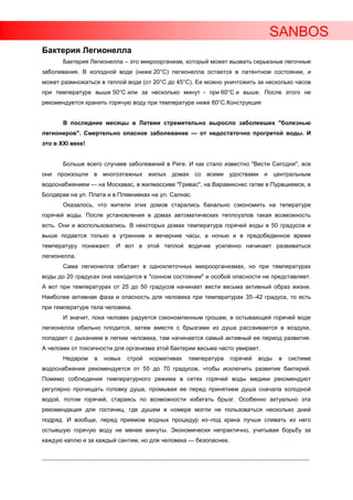 SANBOS
Бактерия Легионелла
         Бактерия Легионелла – это микроорганизм, который может вызвать серьезные легочные
заболевания. В холодной воде (ниже 20°C) легионелла остается в латентном состоянии, и
может размножаться в теплой воде (от 20°C до 45°C). Ее можно уничтожить за несколько часов
при температуре выше 50°C или за несколько минут - при 60°C и выше. После этого не
рекомендуется хранить горячую воду при температуре ниже 60°C.Конструкция


         В последние месяцы в Латвии стремительно выросло заболевших "болезнью
легионеров". Смертельно опасное заболевание — от недостаточно прогретой воды. И
это в XXI веке!


         Больше всего случаев заболеваний в Риге. И как стало известно "Вести Сегодня", все
они произошли в многоэтажных жилых домах со всеми удоствами и центральным
водоснабжением — на Москавас, в жилмассиве "Гривас", на Варавикснес гатве в Пурвциемсе, в
Болдерае на ул. Плата и в Плявниеках на ул. Салнас.
         Оказалось, что жители этих домов старались банально сэкономить на тепературе
горячей воды. После установления в домах автоматических теплоузлов такая возможность
есть. Они и воспользовались. В некоторых домах температура горячей воды в 50 градусов и
выше подается только в утренние и вечерние часы, а ночью и в предобеденное время
температуру понижают. И вот в этой теплой водичке усиленно начинает развиваться
легионелла.
         Сама легионелла обитает в одноклеточных микроорганизмах, но при температурах
воды до 20 градусах она находится в "сонном состоянии" и особой опасности не представляет.
А вот при температурах от 25 до 50 градусов начинает вести весьма активный образ жизни.
Наиболее активная фаза и опасность для человека при температурах 35–42 градуса, то есть
при температуре тела человека.
         И значит, пока человек радуется сэкономленным грошам, в остывающей горячей воде
легионелла обильно плодится, затем вместе с брызгами из душа рассеивается в воздухе,
попадает с дыханием в легкие человека, там начинается самый активный ее период развития.
А человек от токсичности для организма этой бактерии весьма часто умирает.
         Недаром      в   новых     строй     нормативах       температура       горячей     воды     в   системе
водоснабжения рекомендуется от 55 до 70 градусов, чтобы исключить развитие бактерий.
Помимо соблюдения температурного режима в сетях горячей воды медики рекомендуют
регулярно прочищать головку душа, промывая ее перед принятием душа сначала холодной
водой, потом горячей, стараясь по возможности избегать брызг. Особенно актуально эта
рекомендация для гостиниц, где душем в номере могли не пользоваться несколько дней
подряд. И вообще, перед приемом водных процедур из–под крана лучше сливать из него
остывшую горячую воду не менее минуты. Экономически непрактично, учитывая борьбу за
каждую каплю и за каждый сантим, но для человека — безопаснее.

____________________________________________________________________________________________________________________
 