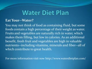 Eat Your--Water?
You may not think of food as containing fluid, but some
foods contain a high percentage of their weight as water.
Fruits and vegetables are naturally rich in water, which
makes them filling, but low in calories. As an additional
benefit, fresh fruit and vegetables are high in valuable
nutrients--including vitamins, minerals and fiber--all of
which contribute to great health.
For more information visit now http://www.waterdietplan.com/
 