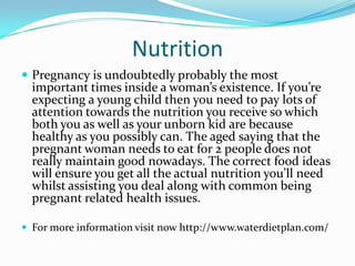 Nutrition
 Pregnancy is undoubtedly probably the most
important times inside a woman’s existence. If you’re
expecting a young child then you need to pay lots of
attention towards the nutrition you receive so which
both you as well as your unborn kid are because
healthy as you possibly can. The aged saying that the
pregnant woman needs to eat for 2 people does not
really maintain good nowadays. The correct food ideas
will ensure you get all the actual nutrition you’ll need
whilst assisting you deal along with common being
pregnant related health issues.
 For more information visit now http://www.waterdietplan.com/
 