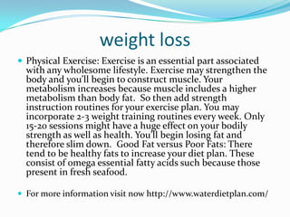 weight loss
 Physical Exercise: Exercise is an essential part associated
with any wholesome lifestyle. Exercise may strengthen the
body and you’ll begin to construct muscle. Your
metabolism increases because muscle includes a higher
metabolism than body fat. So then add strength
instruction routines for your exercise plan. You may
incorporate 2-3 weight training routines every week. Only
15-20 sessions might have a huge effect on your bodily
strength as well as health. You’ll begin losing fat and
therefore slim down. Good Fat versus Poor Fats: There
tend to be healthy fats to increase your diet plan. These
consist of omega essential fatty acids such because those
present in fresh seafood.
 For more information visit now http://www.waterdietplan.com/
 