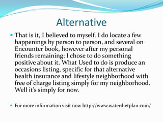 Alternative
 That is it, I believed to myself. I do locate a few
happenings by person to person, and several on
Encounter book, however after my personal
friends remaining; I chose to do something
positive about it. What Used to do is produce an
occasions listing, specific for that alternative
health insurance and lifestyle neighborhood with
free of charge listing simply for my neighborhood.
Well it’s simply for now.
 For more information visit now http://www.waterdietplan.com/
 