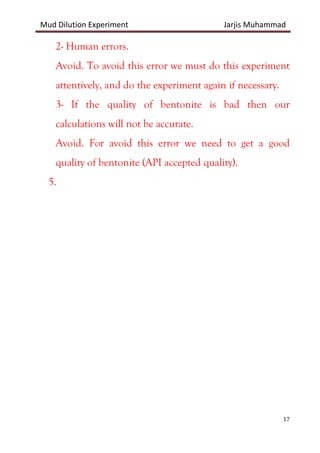 Mud Dilution Experiment Jarjis Muhammad
17
2- Human errors.
Avoid. To avoid this error we must do this experiment
attentively, and do the experiment again if necessary.
3- If the quality of bentonite is bad then our
calculations will not be accurate.
Avoid. For avoid this error we need to get a good
quality of bentonite (API accepted quality).
5.
 