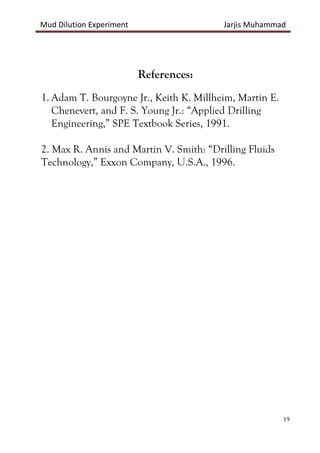Mud Dilution Experiment Jarjis Muhammad
19
References:
1. Adam T. Bourgoyne Jr., Keith K. Millheim, Martin E.
Chenevert, and F. S. Young Jr.: “Applied Drilling
Engineering,” SPE Textbook Series, 1991.
2. Max R. Annis and Martin V. Smith: “Drilling Fluids
Technology,” Exxon Company, U.S.A., 1996.
 