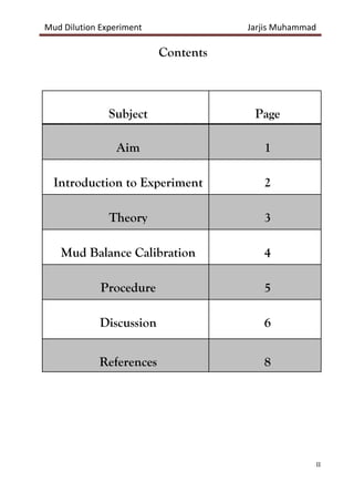 Mud Dilution Experiment Jarjis Muhammad
II
Contents
Subject Page
Aim 1
Introduction to Experiment 2
Theory 3
Mud Balance Calibration 4
Procedure 5
Discussion 6
References 8
 