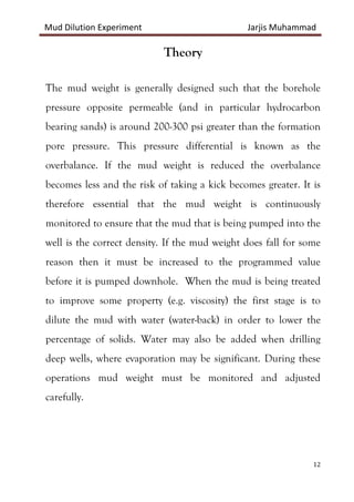 Mud Dilution Experiment Jarjis Muhammad
12
Theory
The mud weight is generally designed such that the borehole
pressure opposite permeable (and in particular hydrocarbon
bearing sands) is around 200-300 psi greater than the formation
pore pressure. This pressure differential is known as the
overbalance. If the mud weight is reduced the overbalance
becomes less and the risk of taking a kick becomes greater. It is
therefore essential that the mud weight is continuously
monitored to ensure that the mud that is being pumped into the
well is the correct density. If the mud weight does fall for some
reason then it must be increased to the programmed value
before it is pumped downhole. When the mud is being treated
to improve some property (e.g. viscosity) the first stage is to
dilute the mud with water (water-back) in order to lower the
percentage of solids. Water may also be added when drilling
deep wells, where evaporation may be significant. During these
operations mud weight must be monitored and adjusted
carefully.
 