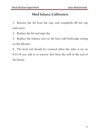 Mud Dilution Experiment Jarjis Muhammad
13
Mud balance Calibration
1. Remove the lid from the cup, and completely fill the cup
with water.
2. Replace the lid and wipe dry.
3. Replace the balance arm on the base with knife-edge resting
on the fulcrum.
4. The level vial should be centered when the rider is set on
8.33. If not, add to or remove shot from the well in the end of
the bream.
 