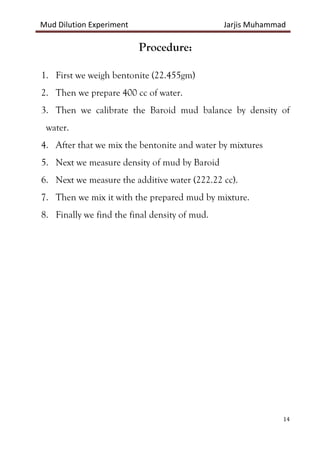 Mud Dilution Experiment Jarjis Muhammad
14
Procedure:
1. First we weigh bentonite (22.455gm)
2. Then we prepare 400 cc of water.
3. Then we calibrate the Baroid mud balance by density of
water.
4. After that we mix the bentonite and water by mixtures
5. Next we measure density of mud by Baroid
6. Next we measure the additive water (222.22 cc).
7. Then we mix it with the prepared mud by mixture.
8. Finally we find the final density of mud.
 