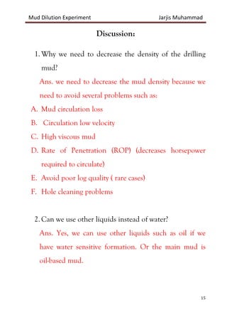 Mud Dilution Experiment Jarjis Muhammad
15
Discussion:
1. Why we need to decrease the density of the drilling
mud?
Ans. we need to decrease the mud density because we
need to avoid several problems such as:
A. Mud circulation loss
B. Circulation low velocity
C. High viscous mud
D. Rate of Penetration (ROP) (decreases horsepower
required to circulate)
E. Avoid poor log quality ( rare cases)
F. Hole cleaning problems
2. Can we use other liquids instead of water?
Ans. Yes, we can use other liquids such as oil if we
have water sensitive formation. Or the main mud is
oil-based mud.
 