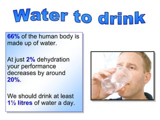 Water to drink 66% of the human body is made up of water. At just 2% dehydration your performance decreases by around 20%.  We should drink at least 1½ litres of water a day. 