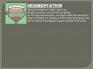 Sedimentation
physical settling of matter, due to its
density, buoyancy, and the force of gravity.
--Through sedimentation, the larger solids are removed in
order to facilitate the efficiency of the further procedures and
also to reduce the biological oxygen demand of the water.
 
