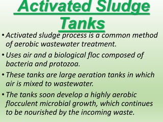 Activated Sludge
Tanks
•Activated sludge process is a common method
of aerobic wastewater treatment.
•Uses air and a biological floc composed of
bacteria and protozoa.
•These tanks are large aeration tanks in which
air is mixed to wastewater.
•The tanks soon develop a highly aerobic
flocculent microbial growth, which continues
to be nourished by the incoming waste.
 