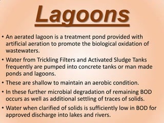 Lagoons
• An aerated lagoon is a treatment pond provided with
artificial aeration to promote the biological oxidation of
wastewaters.
• Water from Trickling Filters and Activated Sludge Tanks
frequently are pumped into concrete tanks or man made
ponds and lagoons.
• These are shallow to maintain an aerobic condition.
• In these further microbial degradation of remaining BOD
occurs as well as additional settling of traces of solids.
• Water when clarified of solids is sufficiently low in BOD for
approved discharge into lakes and rivers.
 