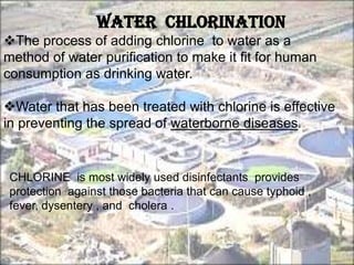 Water chlorination
The process of adding chlorine to water as a
method of water purification to make it fit for human
consumption as drinking water.
Water that has been treated with chlorine is effective
in preventing the spread of waterborne diseases.
CHLORINE is most widely used disinfectants provides
protection against those bacteria that can cause typhoid ,
fever, dysentery , and cholera .
 