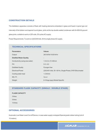 TECHNOCRACY PVT. LTD.
The distillation apparatus consists of flask with heating elements embedded in glass and fused in spiral type coil
internally of the bottom and tapered round glass, joints at the top double walled condenser with B-40/B-50 ground
glass joints, suitable to work on 220 volts, 50 cycles AC supply.
Power Requirements: To work on 220/230Volts, 50 Hz single phase AC supply.
CONSTRUCTION DETAILS
OPTIONAL ACCESSORIES
Automatic Low Water Level Cut-off Device, in case water supply is stopped Special grade rubber tubing (coil of
10 meters).
R
Parameters
Output
Distilled Water Quality
Conductivity (using raw water)
PH
Distillate Quality
Electrical Power
Cooling water reqd
Min. Pr.
Weight
Values
2lt/3 lit/5tr/10/20 ltr/hr
-
1.5-2.0 x 10 -6S/cm
5.5 - 6.0
Pyrogen free
220/240 Volts, 50 - 60 Hz, Single Phase,3 KW Silica heater
1-2 lit/min
3 p.s.i
8-16 kgs (app)-Model Specific
TECHNICAL SPECIFICATIONS
FLASK CAPACITY
3 litres
5 litres
10 litres
STANDARD FLASK CAPACITY (SINGLE / DOUBLE STAGE)
 