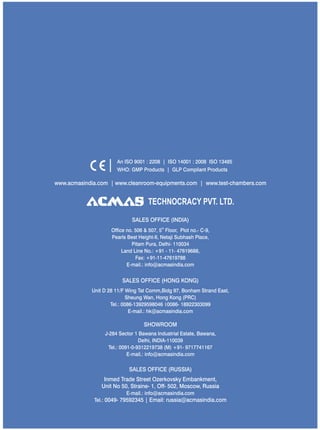 TECHNOCRACY PVT. LTD.
www.acmasindia.com | www.cleanroom-equipments.com | www.test-chambers.com
An ISO 9001 : 2208 | ISO 14001 : 2008 ISO 13485
WHO: GMP Products | GLP Compliant Products
SALES OFFICE (HONG KONG)
SHOWROOM
SALES OFFICE (RUSSIA)
Unit D 28 11/F Wing Tat Comm,Bidg 97, Bonham Strand East,
Sheung Wan, Hong Kong (PRC)
Tel.: 0086-13929598046 0086- 18922303099
E-mail.: hk@acmasindia.com
J-284 Sector 1 Bawana Industrial Estate, Bawana,
Delhi, INDIA-110039
Tel.: 0091-0-9312219738 (M) +91- 9717741167
E-mail.: info@acmasindia.com
Inmed Trade Street Ozerkovsky Embankment,
Unit No 50, Straine- 1, Off- 502, Moscow, Russia
E-mail.: info@acmasindia.com
Tel.: 0049- 79592345 | Email: russia@acmasindia.com
SALES OFFICE (INDIA)
th
Office no. 506 & 507, 5 Floor, Plot no.- C-9,
Pearls Best Height-II, Netaji Subhash Place,
Pitam Pura, Delhi- 110034
Land Line No.: +91 - 11- 47619688,
Fax: +91-11-47619788
E-mail.: info@acmasindia.com
 