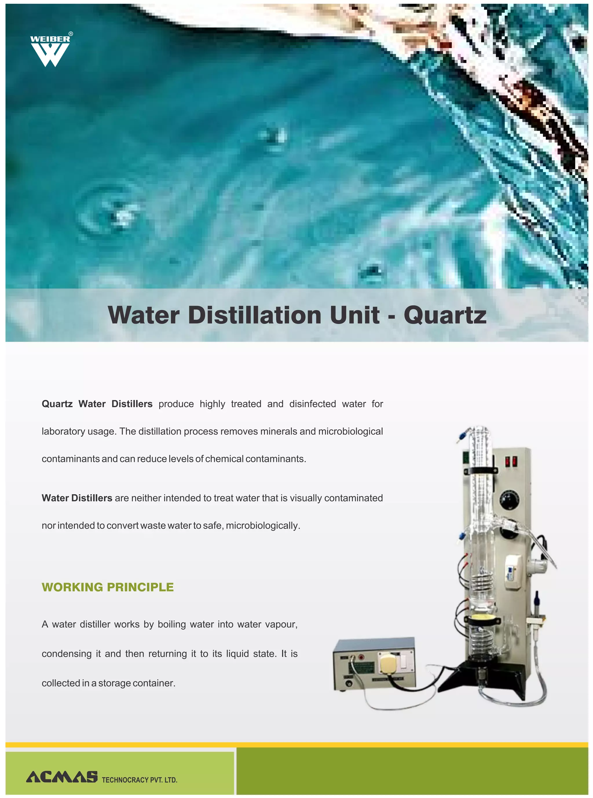 Quartz Water Distillers produce highly treated and disinfected water for
laboratory usage. The distillation process removes minerals and microbiological
contaminants and can reduce levels of chemical contaminants.
Water Distillers are neither intended to treat water that is visually contaminated
nor intended to convert waste water to safe, microbiologically.
A water distiller works by boiling water into water vapour,
condensing it and then returning it to its liquid state. It is
collected in a storage container.
WORKING PRINCIPLE
R
Water Distillation Unit - Quartz
TECHNOCRACY PVT. LTD.
 