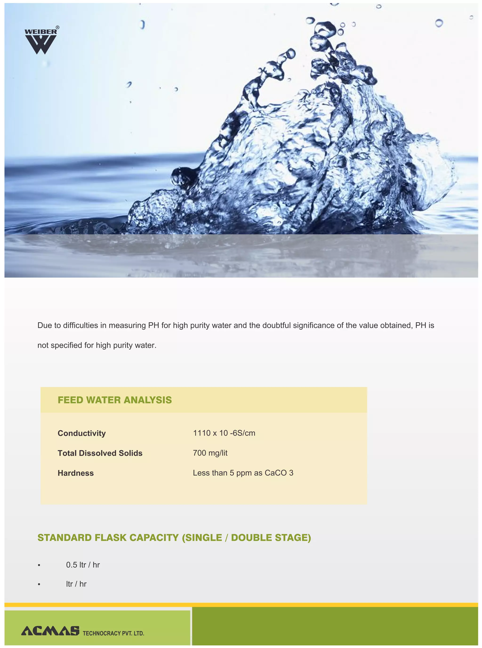Due to difficulties in measuring PH for high purity water and the doubtful significance of the value obtained, PH is
not specified for high purity water.
Ÿ 0.5 ltr / hr
Ÿ ltr / hr
R
TECHNOCRACY PVT. LTD.
FEED WATER ANALYSIS
STANDARD FLASK CAPACITY (SINGLE / DOUBLE STAGE)
Conductivity
Total Dissolved Solids
Hardness
1110 x 10 -6S/cm
700 mg/lit
Less than 5 ppm as CaCO 3
 