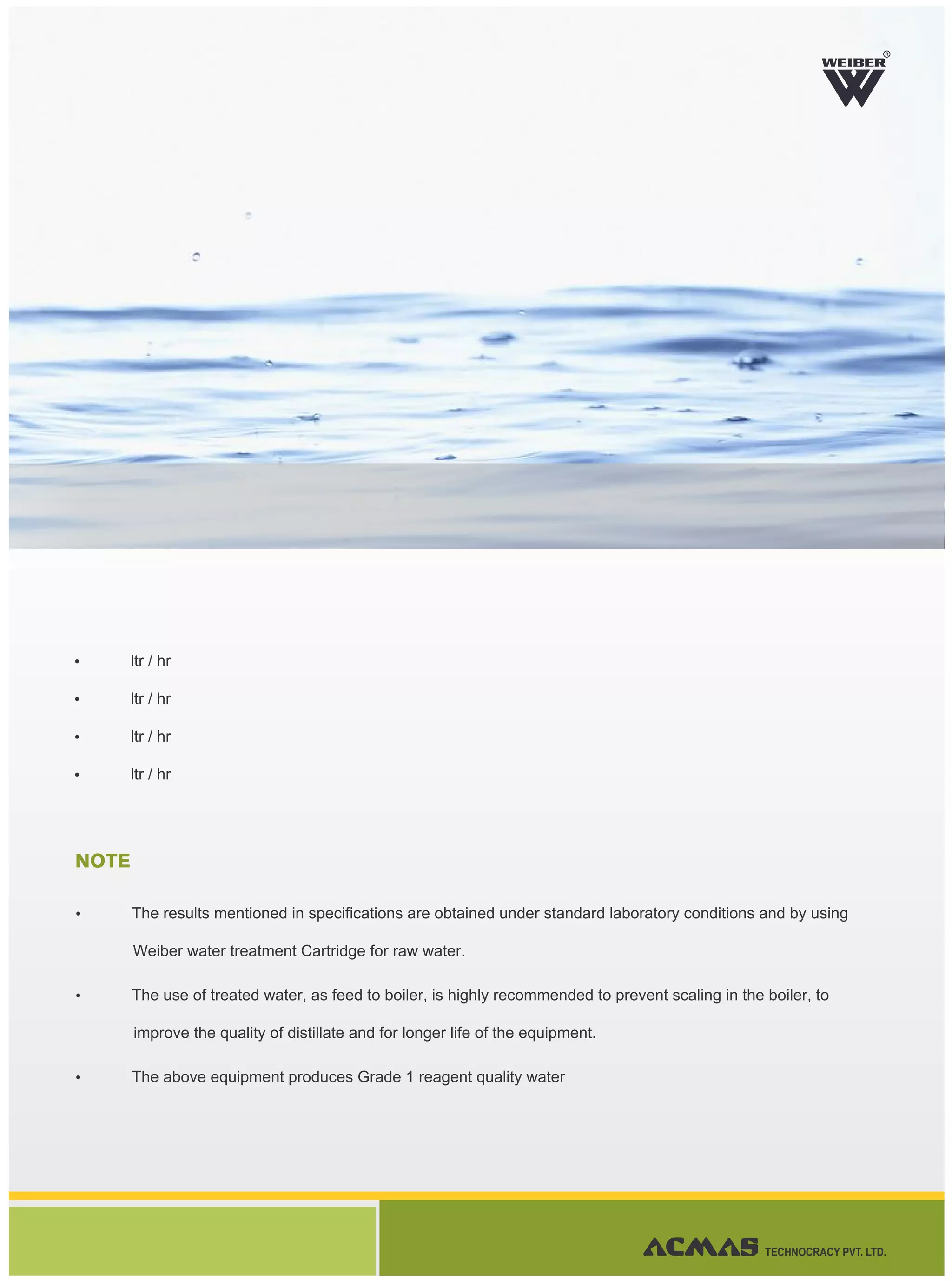Ÿ ltr / hr
Ÿ ltr / hr
Ÿ ltr / hr
Ÿ ltr / hr
NOTE
Ÿ The results mentioned in specifications are obtained under standard laboratory conditions and by using
Weiber water treatment Cartridge for raw water.
Ÿ The use of treated water, as feed to boiler, is highly recommended to prevent scaling in the boiler, to
improve the quality of distillate and for longer life of the equipment.
Ÿ The above equipment produces Grade 1 reagent quality water
R
TECHNOCRACY PVT. LTD.
 