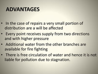 ADVANTAGES
• In the case of repairs a very small portion of
distribution are a will be affected
• Every point receives supply from two directions
and with higher pressure
• Additional water from the other branches are
available for fire fighting
• There is free circulation of water and hence it is not
liable for pollution due to stagnation.
 