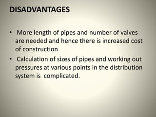 DISADVANTAGES
• More length of pipes and number of valves
are needed and hence there is increased cost
of construction
• Calculation of sizes of pipes and working out
pressures at various points in the distribution
system is complicated.
 