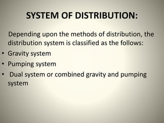 SYSTEM OF DISTRIBUTION:
Depending upon the methods of distribution, the
distribution system is classified as the follows:
• Gravity system
• Pumping system
• Dual system or combined gravity and pumping
system
 