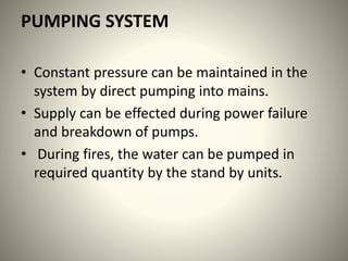 PUMPING SYSTEM
• Constant pressure can be maintained in the
system by direct pumping into mains.
• Supply can be effected during power failure
and breakdown of pumps.
• During fires, the water can be pumped in
required quantity by the stand by units.
 