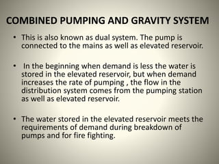 COMBINED PUMPING AND GRAVITY SYSTEM
• This is also known as dual system. The pump is
connected to the mains as well as elevated reservoir.
• In the beginning when demand is less the water is
stored in the elevated reservoir, but when demand
increases the rate of pumping , the flow in the
distribution system comes from the pumping station
as well as elevated reservoir.
• The water stored in the elevated reservoir meets the
requirements of demand during breakdown of
pumps and for fire fighting.
 