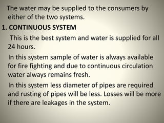 The water may be supplied to the consumers by
either of the two systems.
1. CONTINUOUS SYSTEM
This is the best system and water is supplied for all
24 hours.
In this system sample of water is always available
for fire fighting and due to continuous circulation
water always remains fresh.
In this system less diameter of pipes are required
and rusting of pipes will be less. Losses will be more
if there are leakages in the system.
 