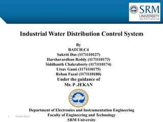Industrial Water Distribution Control System
Department of Electronics and Instrumentation Engineering
Faculty of Engineering and Technology
SRM University
By
BATCH:C4
Sukriti Das (1171110127)
Harshavardhan Reddy (1171110173)
Siddhanth Chakraborty (1171110174)
Utsav Gami (1171110175)
Rehan Fazal (1171110180)
Under the guidance of
Mr. P .JEKAN
24/04/20151
 