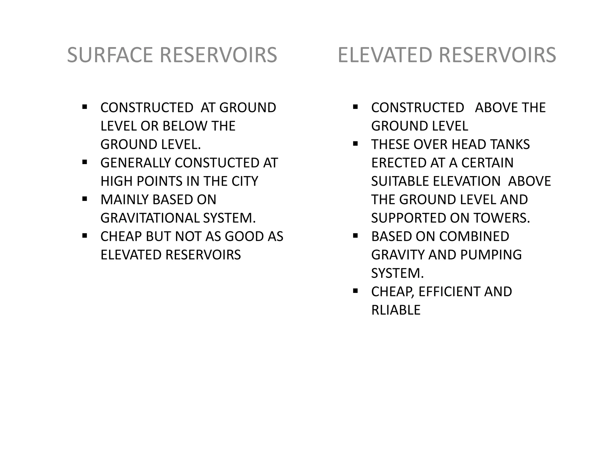 SURFACE RESERVOIRS            ELEVATED RESERVOIRS

  CONSTRUCTED AT GROUND        CONSTRUCTED ABOVE THE
   LEVEL OR BELOW THE            GROUND LEVEL
   GROUND LEVEL.                THESE OVER HEAD TANKS
  GENERALLY CONSTUCTED AT       ERECTED AT A CERTAIN
   HIGH POINTS IN THE CITY       SUITABLE ELEVATION ABOVE
  MAINLY BASED ON               THE GROUND LEVEL AND
   GRAVITATIONAL SYSTEM.         SUPPORTED ON TOWERS.
  CHEAP BUT NOT AS GOOD AS     BASED ON COMBINED
   ELEVATED RESERVOIRS           GRAVITY AND PUMPING
                                 SYSTEM.
                                CHEAP, EFFICIENT AND
                                 RLIABLE
 