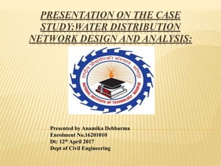 PRESENTATION ON THE CASE
STUDY:WATER DISTRIBUTION
NETWORK DESIGN AND ANALYSIS:
A CASE STUDY
Presented by Anamika Debbarma
Enrolment No.16201010
Dt: 12th April 2017
Dept of Civil Engineering
 