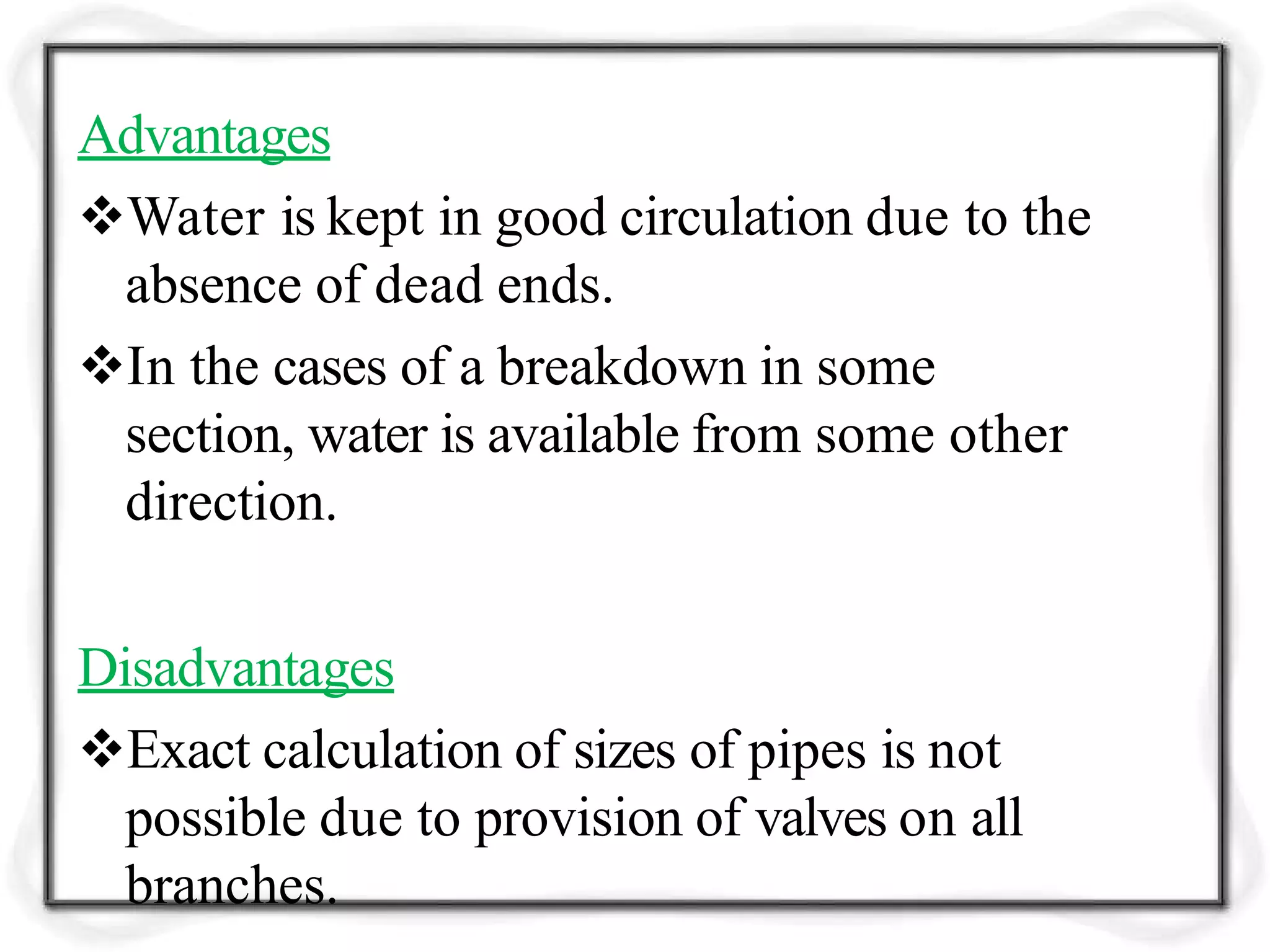 Advantages
Water is kept in good circulation due to the
absence of dead ends.
In the cases of a breakdown in some
section, water is available from some other
direction.
Disadvantages
Exact calculation of sizes of pipes is not
possible due to provision of valves on all
branches.
 