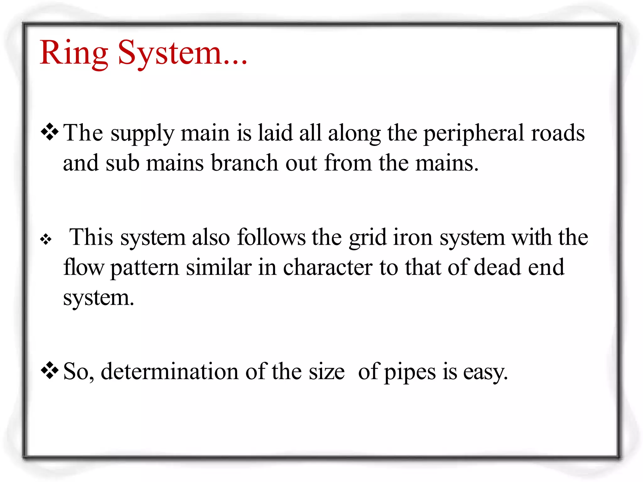 Ring System...
The supply main is laid all along the peripheral roads
and sub mains branch out from the mains.
 This system also follows the grid iron system with the
flow pattern similar in character to that of dead end
system.
So, determination of the size of pipes is easy.
 