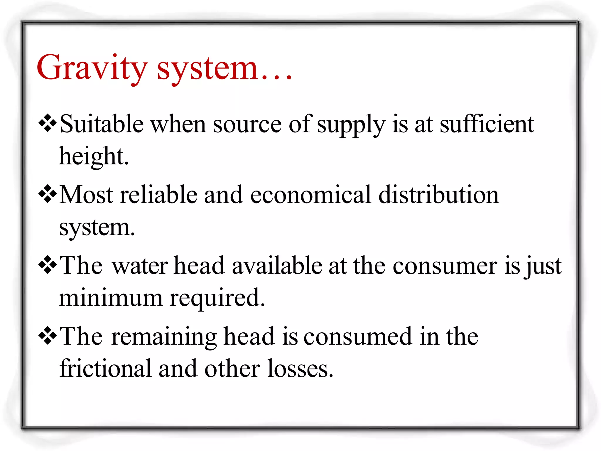 Gravity system…
Suitable when source of supply is at sufficient
height.
Most reliable and economical distribution
system.
The water head available at the consumer is just
minimum required.
The remaining head is consumed in the
frictional and other losses.
 
