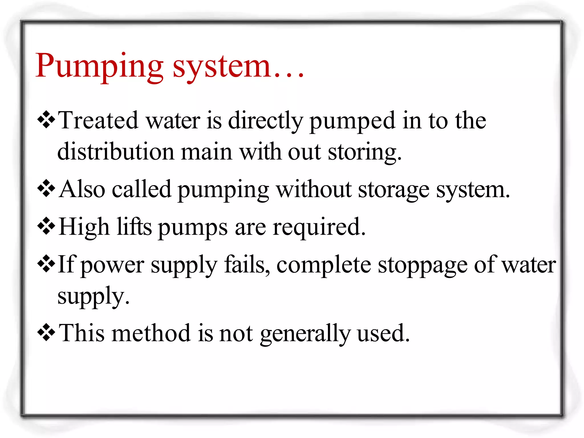 Pumping system…
Treated water is directly pumped in to the
distribution main with out storing.
Also called pumping without storage system.
High lifts pumps are required.
If power supply fails, complete stoppage of water
supply.
This method is not generally used.
 