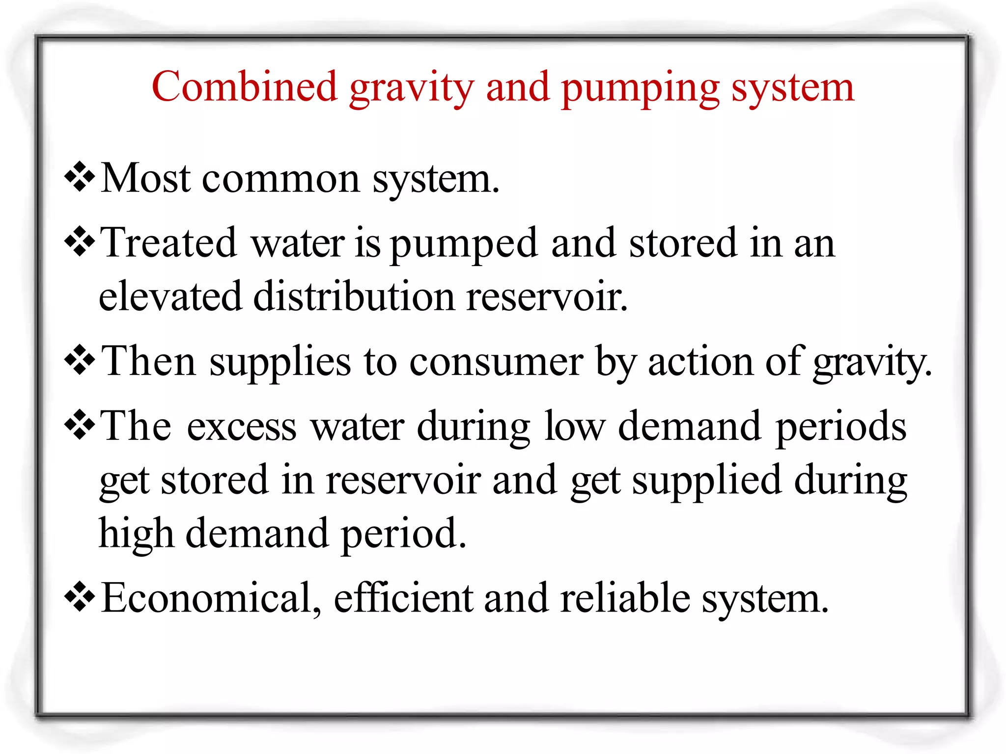 Combined gravity and pumping system
Most common system.
Treated water is pumped and stored in an
elevated distribution reservoir.
Then supplies to consumer by action of gravity.
The excess water during low demand periods
get stored in reservoir and get supplied during
high demand period.
Economical, efficient and reliable system.
 