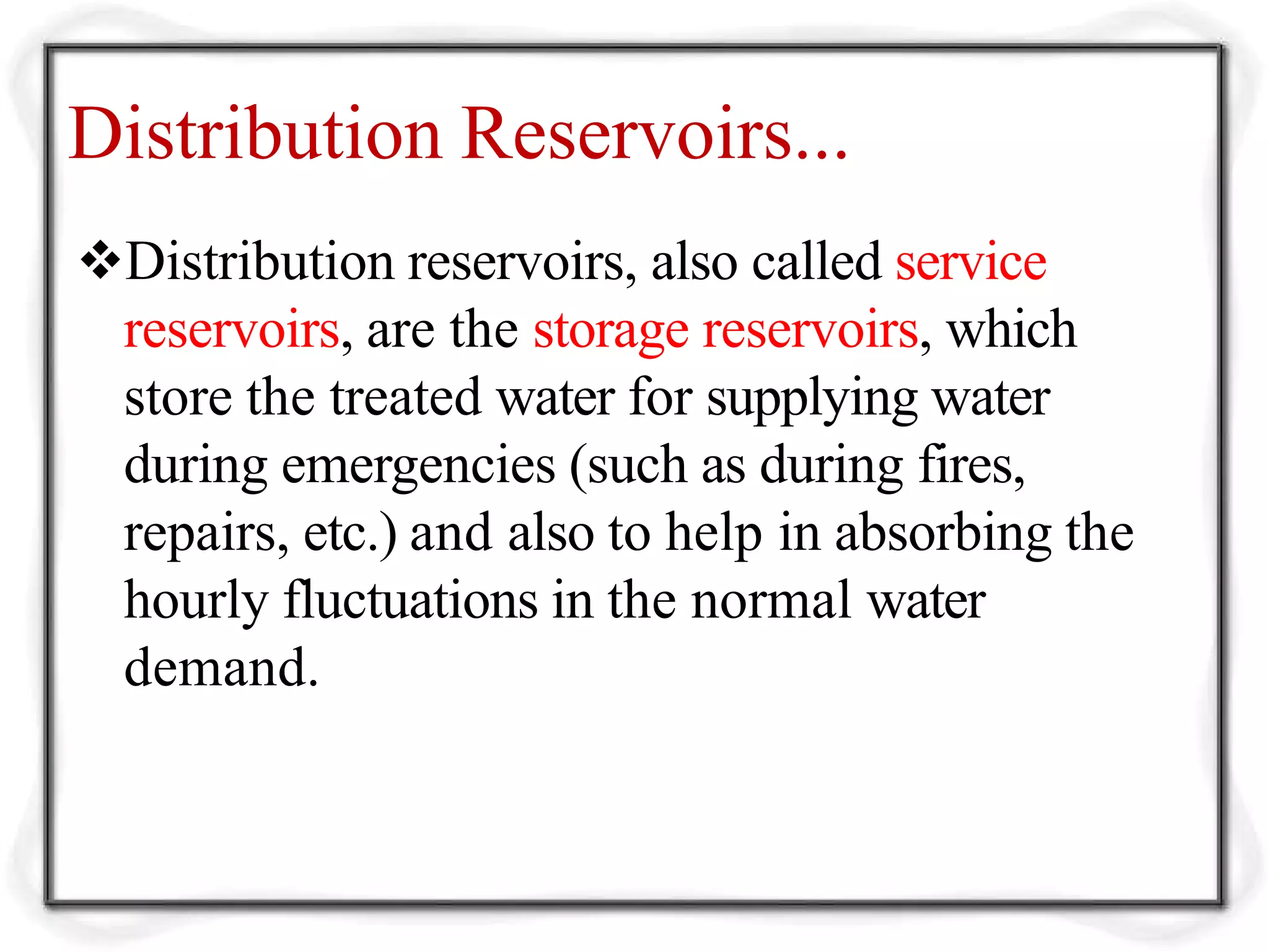 Distribution Reservoirs...
Distribution reservoirs, also called service
reservoirs, are the storage reservoirs, which
store the treated water for supplying water
during emergencies (such as during fires,
repairs, etc.) and also to help in absorbing the
hourly fluctuations in the normal water
demand.
 