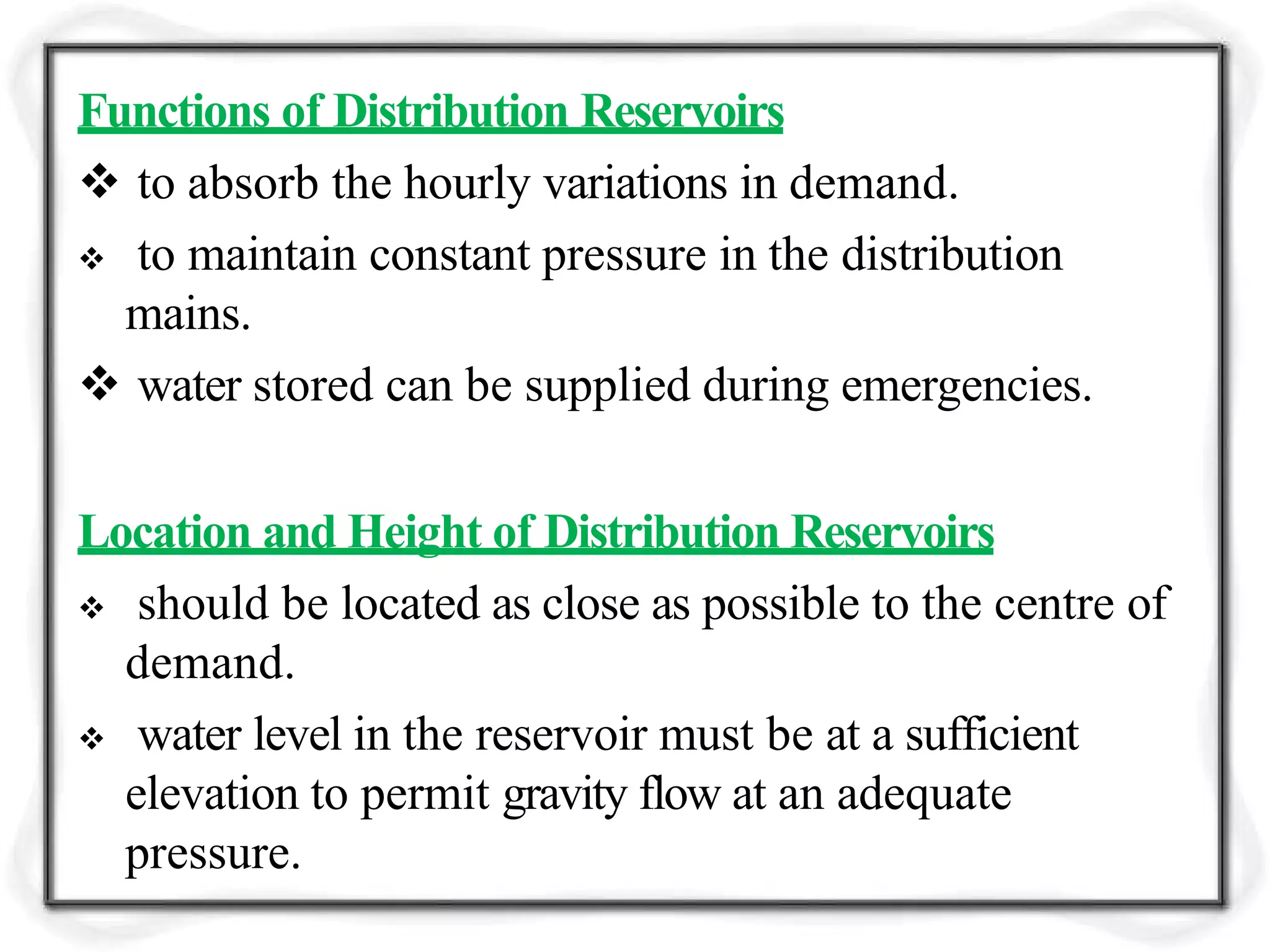 Functions of Distribution Reservoirs
 to absorb the hourly variations in demand.
 to maintain constant pressure in the distribution
mains.
 water stored can be supplied during emergencies.
Location and Height of Distribution Reservoirs
 should be located as close as possible to the centre of
demand.
 water level in the reservoir must be at a sufficient
elevation to permit gravity flow at an adequate
pressure.
 