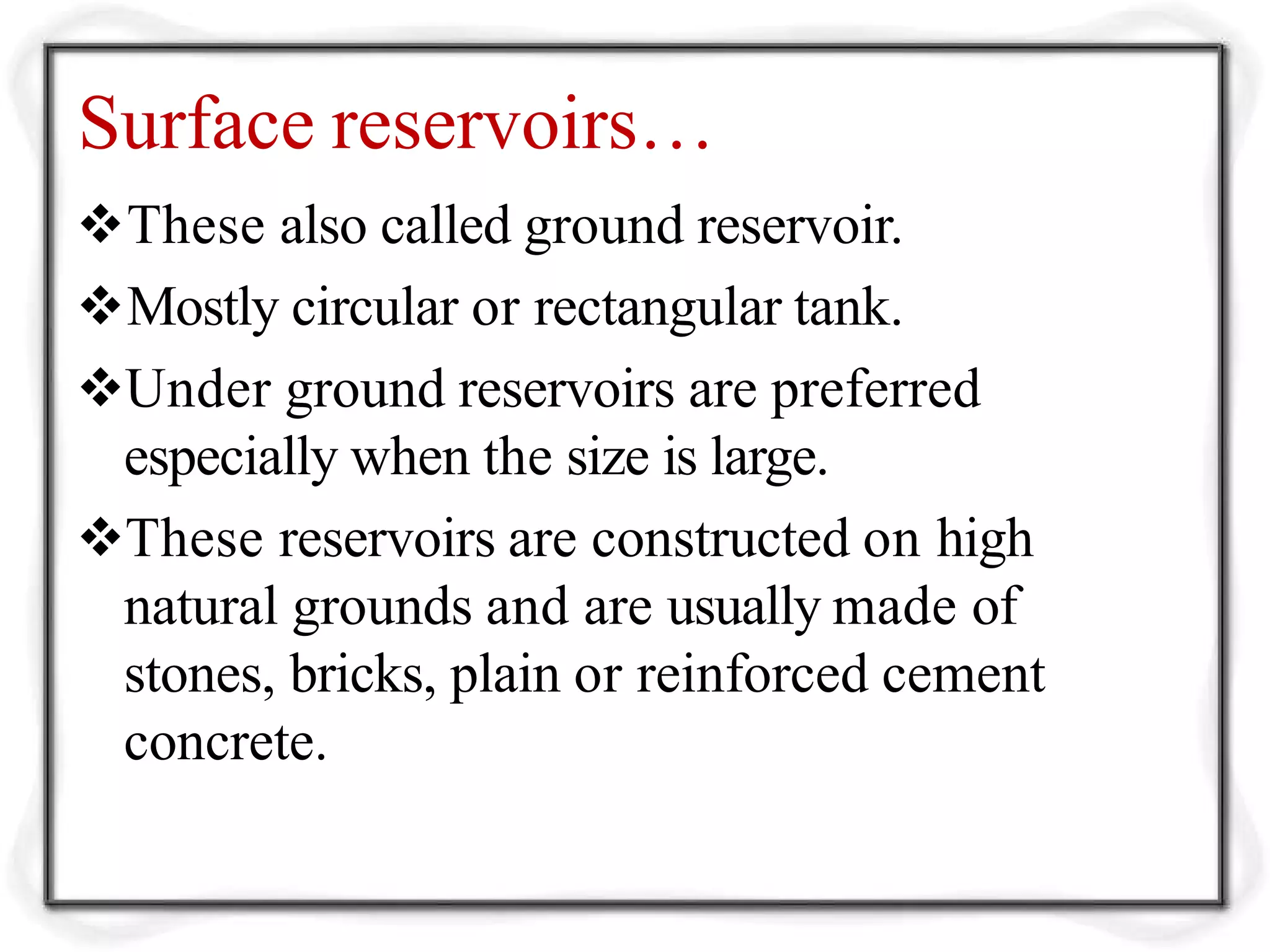 Surface reservoirs…
These also called ground reservoir.
Mostly circular or rectangular tank.
Under ground reservoirs are preferred
especially when the size is large.
These reservoirs are constructed on high
natural grounds and are usually made of
stones, bricks, plain or reinforced cement
concrete.
 