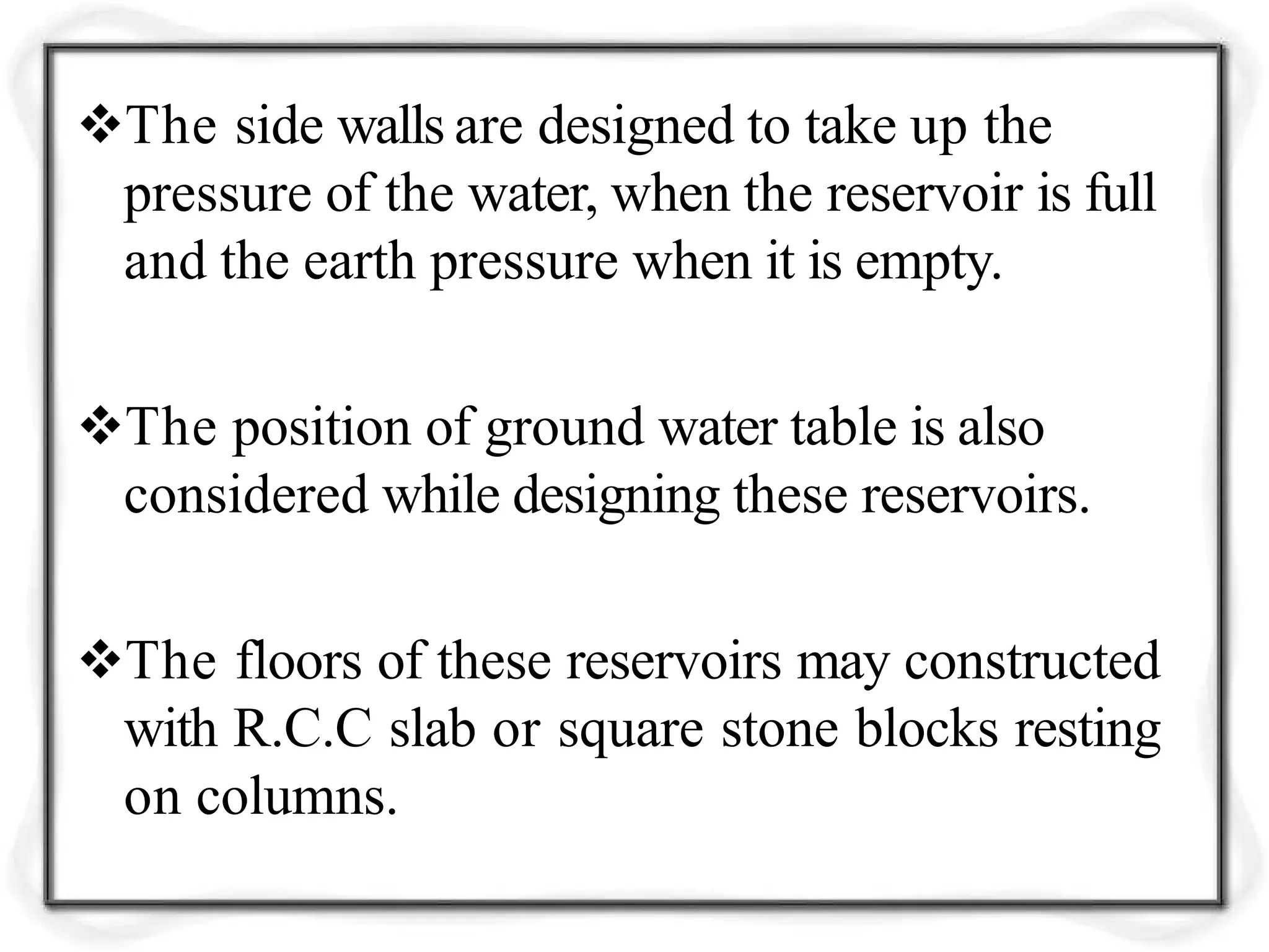 The side walls are designed to take up the
pressure of the water, when the reservoir is full
and the earth pressure when it is empty.
The position of ground water table is also
considered while designing these reservoirs.
The floors of these reservoirs may constructed
with R.C.C slab or square stone blocks resting
on columns.
 