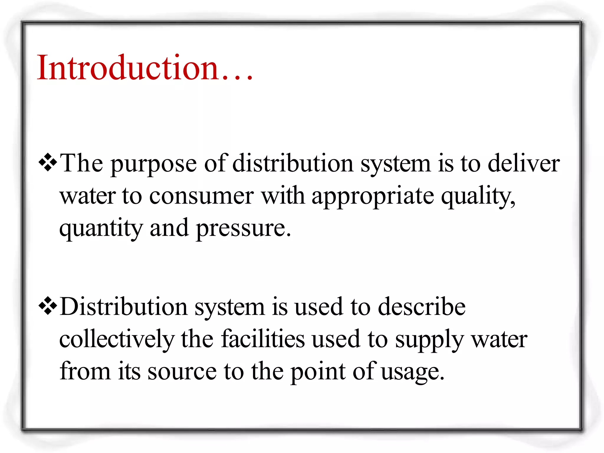 Introduction…
The purpose of distribution system is to deliver
water to consumer with appropriate quality,
quantity and pressure.
Distribution system is used to describe
collectively the facilities used to supply water
from its source to the point of usage.
 