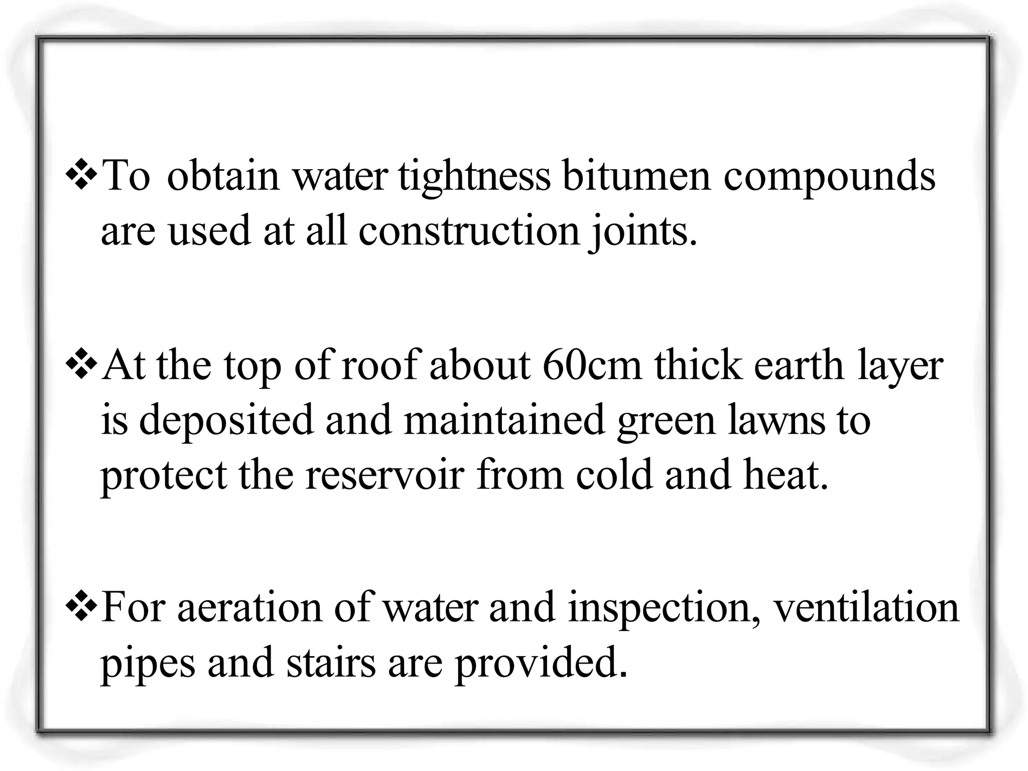To obtain water tightness bitumen compounds
are used at all construction joints.
At the top of roof about 60cm thick earth layer
is deposited and maintained green lawns to
protect the reservoir from cold and heat.
For aeration of water and inspection, ventilation
pipes and stairs are provided.
 
