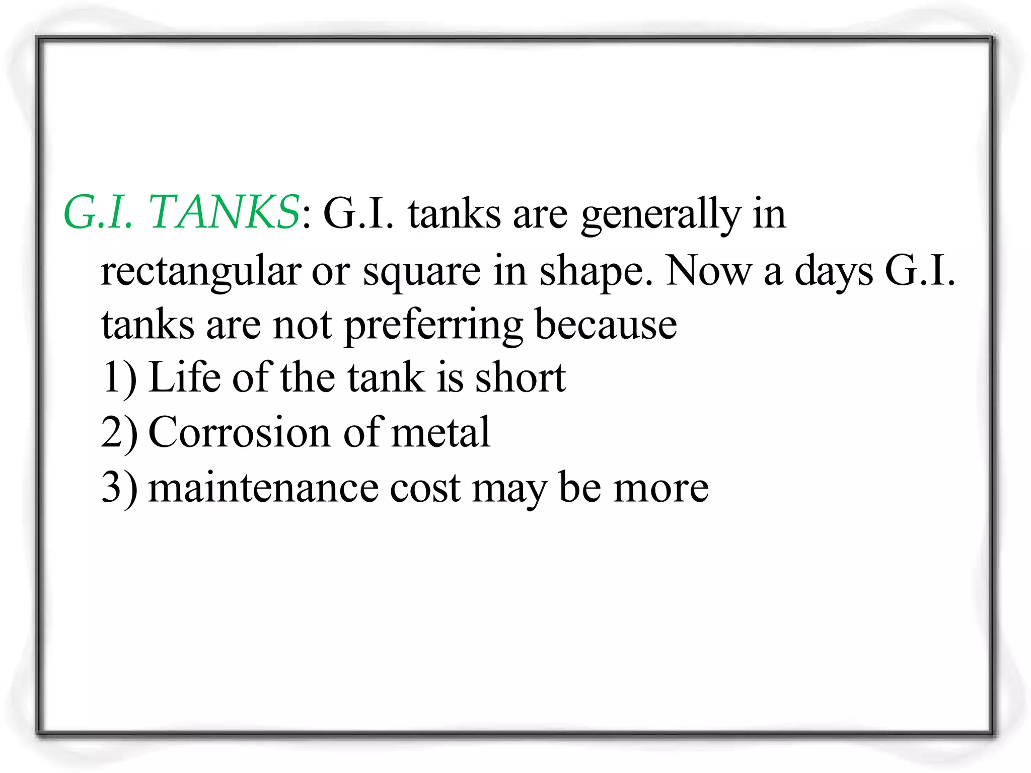 G.I. TANKS: G.I. tanks are generally in
rectangular or square in shape. Now a days G.I.
tanks are not preferring because
1) Life of the tank is short
2) Corrosion of metal
3) maintenance cost may be more
 