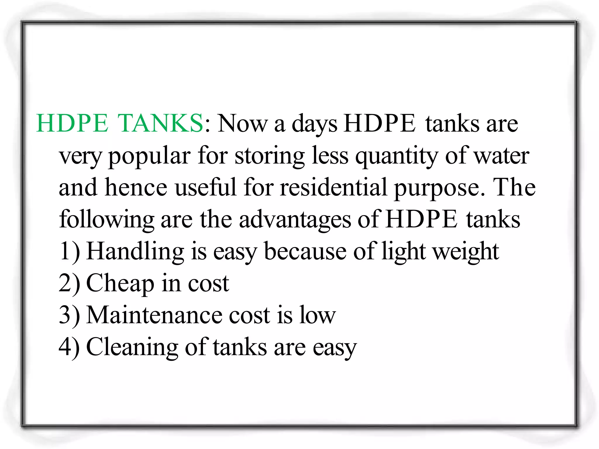 HDPE TANKS: Now a days HDPE tanks are
very popular for storing less quantity of water
and hence useful for residential purpose. The
following are the advantages of HDPE tanks
1) Handling is easy because of light weight
2) Cheap in cost
3) Maintenance cost is low
4) Cleaning of tanks are easy
 