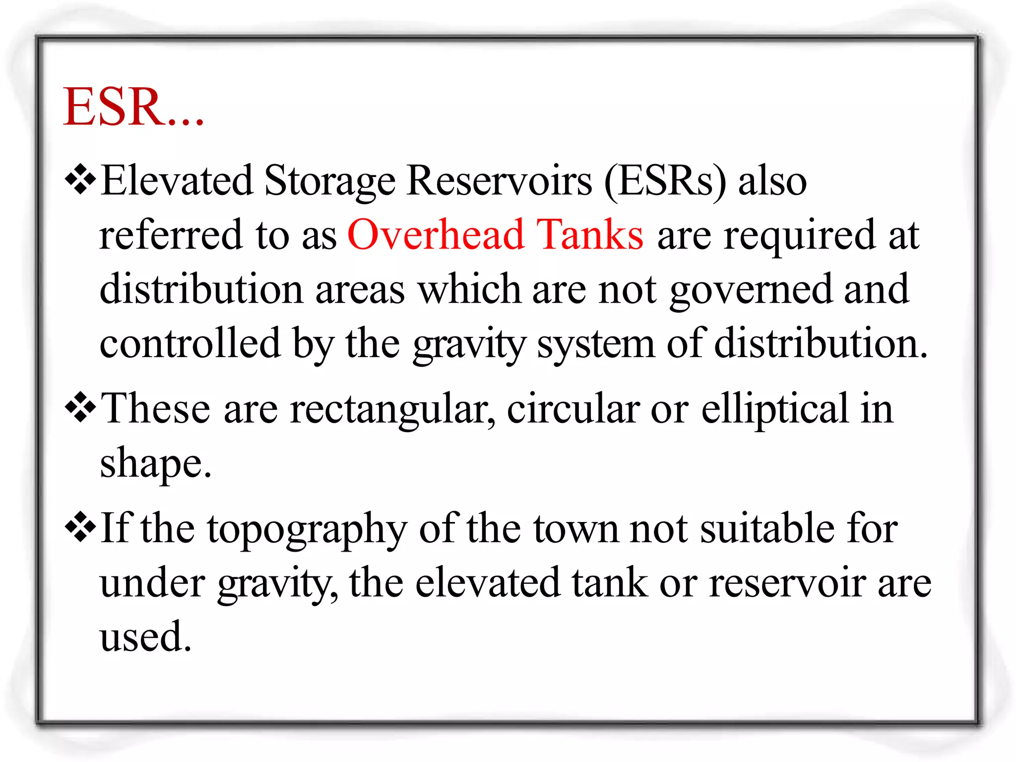 ESR...
Elevated Storage Reservoirs (ESRs) also
referred to as Overhead Tanks are required at
distribution areas which are not governed and
controlled by the gravity system of distribution.
These are rectangular, circular or elliptical in
shape.
If the topography of the town not suitable for
under gravity, the elevated tank or reservoir are
used.
 