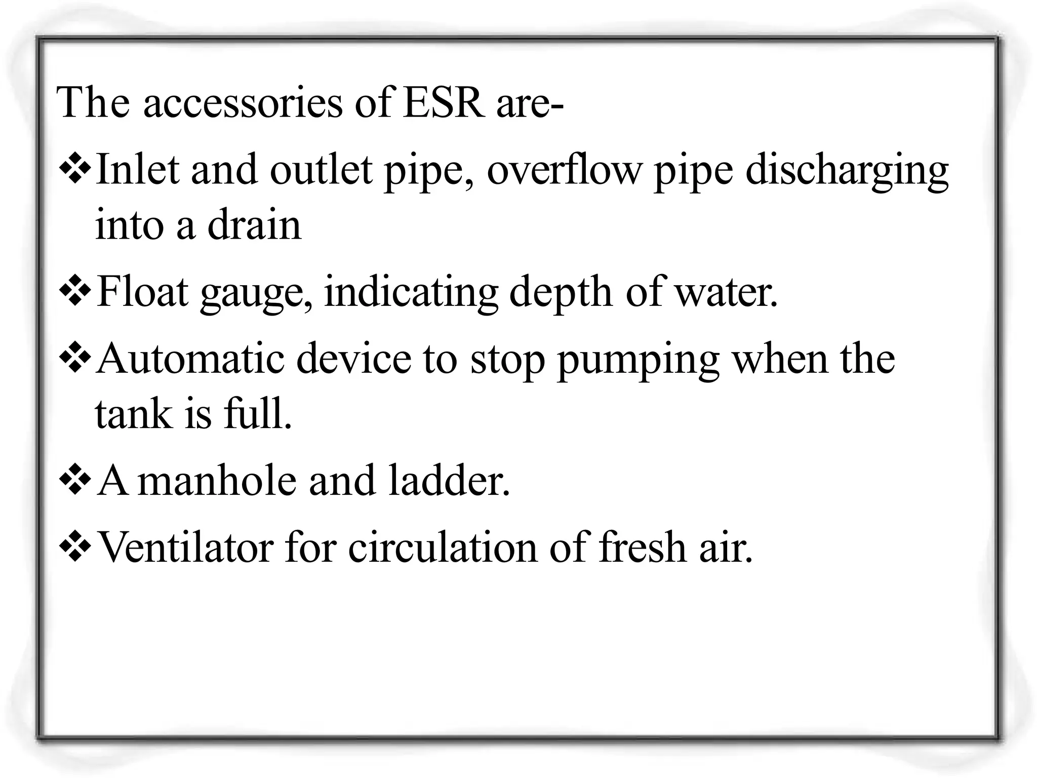 The accessories of ESR are-
Inlet and outlet pipe, overflow pipe discharging
into a drain
Float gauge, indicating depth of water.
Automatic device to stop pumping when the
tank is full.
A manhole and ladder.
Ventilator for circulation of fresh air.
 