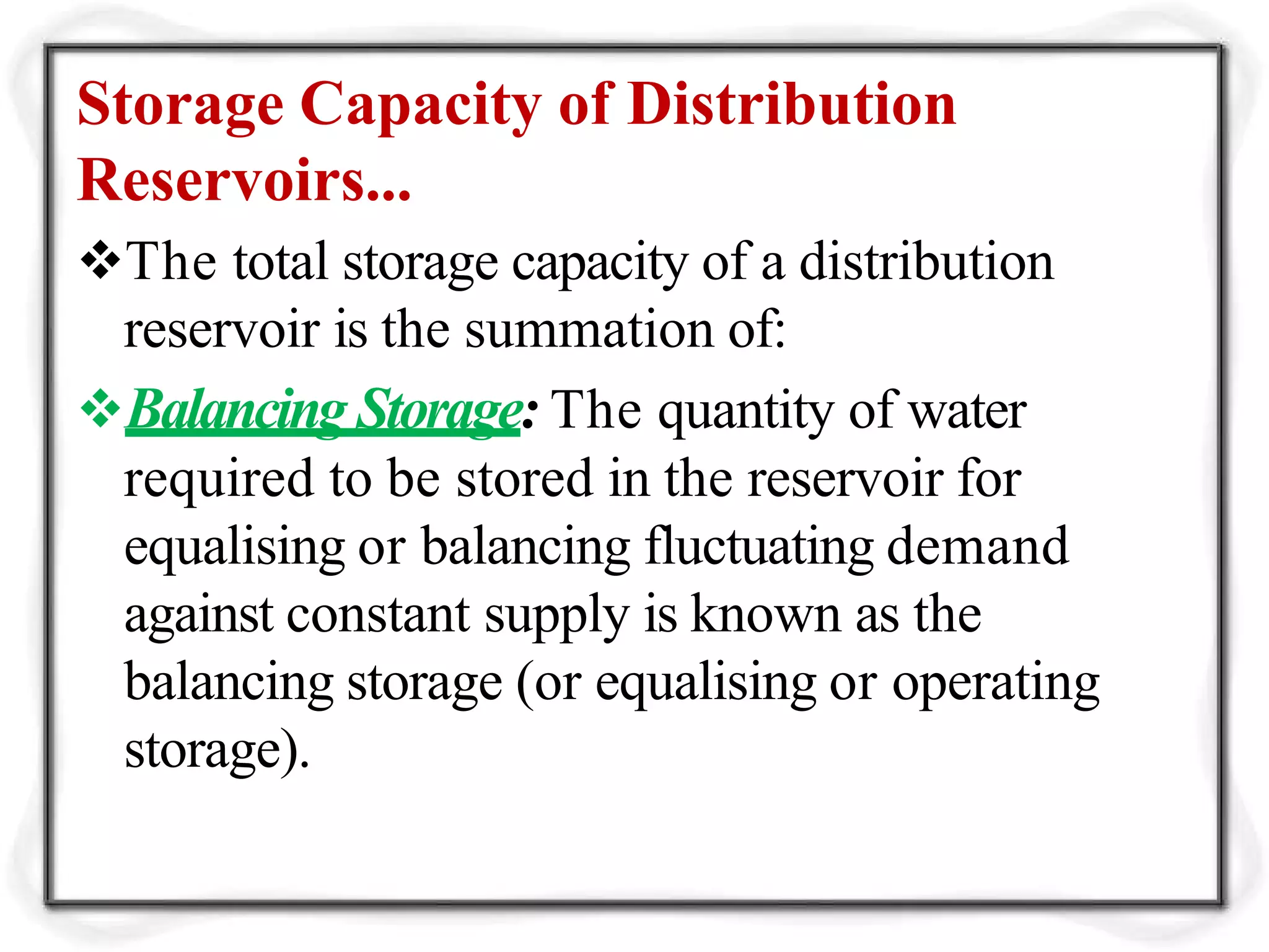 Storage Capacity of Distribution
Reservoirs...
The total storage capacity of a distribution
reservoir is the summation of:
Balancing Storage: The quantity of water
required to be stored in the reservoir for
equalising or balancing fluctuating demand
against constant supply is known as the
balancing storage (or equalising or operating
storage).
 