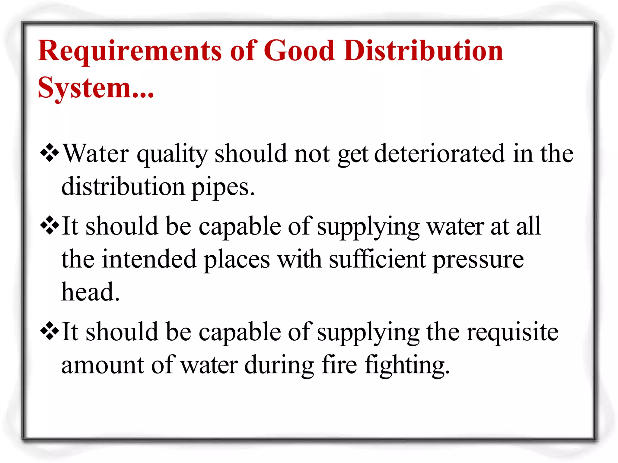 Requirements of Good Distribution
System...
Water quality should not get deteriorated in the
distribution pipes.
It should be capable of supplying water at all
the intended places with sufficient pressure
head.
It should be capable of supplying the requisite
amount of water during fire fighting.
 